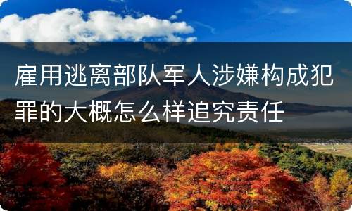 雇用逃离部队军人涉嫌构成犯罪的大概怎么样追究责任