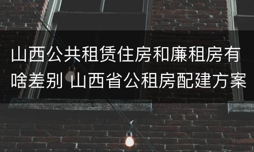 山西公共租赁住房和廉租房有啥差别 山西省公租房配建方案