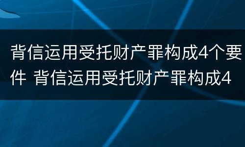 背信运用受托财产罪构成4个要件 背信运用受托财产罪构成4个要件包括