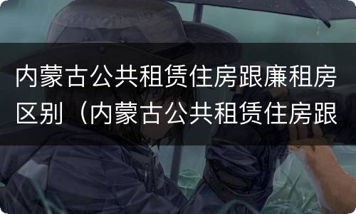 内蒙古公共租赁住房跟廉租房区别（内蒙古公共租赁住房跟廉租房区别在哪）
