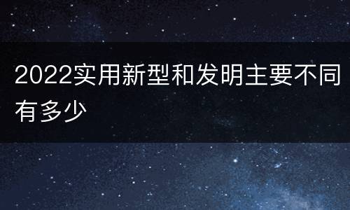 2022实用新型和发明主要不同有多少