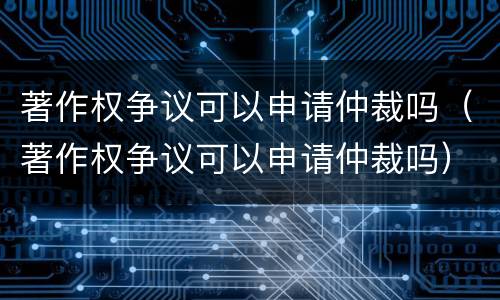 著作权争议可以申请仲裁吗（著作权争议可以申请仲裁吗）