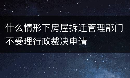 什么情形下房屋拆迁管理部门不受理行政裁决申请