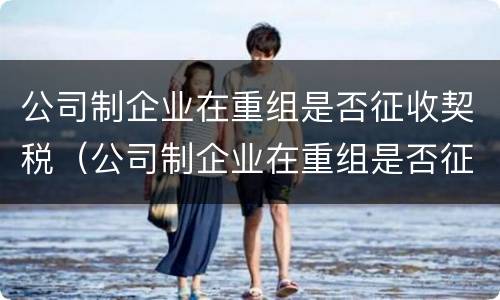 公司制企业在重组是否征收契税（公司制企业在重组是否征收契税）