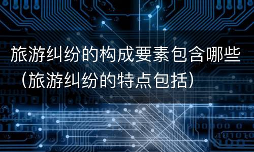 旅游纠纷的构成要素包含哪些（旅游纠纷的特点包括）