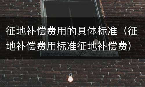 征地补偿费用的具体标准（征地补偿费用标准征地补偿费）