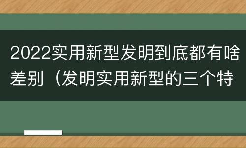 2022实用新型发明到底都有啥差别（发明实用新型的三个特点）
