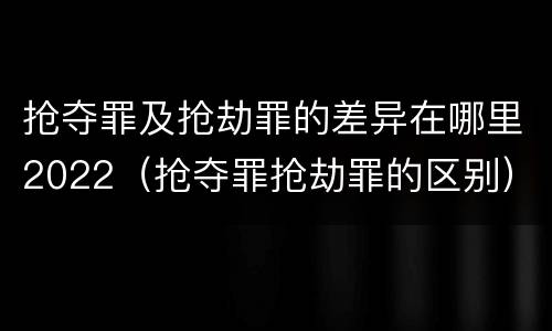 抢夺罪及抢劫罪的差异在哪里2022（抢夺罪抢劫罪的区别）