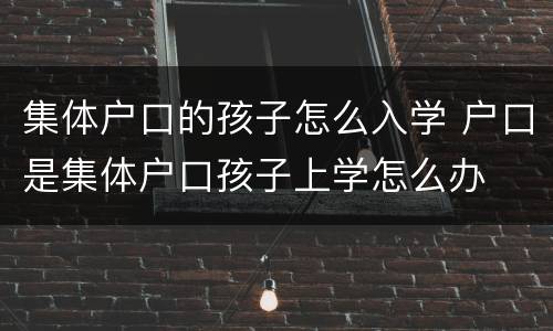 集体户口的孩子怎么入学 户口是集体户口孩子上学怎么办