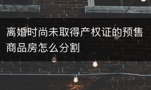 离婚时尚未取得产权证的预售商品房怎么分割