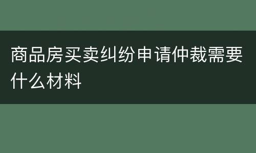 商品房买卖纠纷申请仲裁需要什么材料