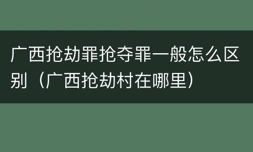 广西抢劫罪抢夺罪一般怎么区别（广西抢劫村在哪里）