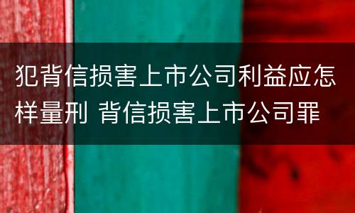 犯背信损害上市公司利益应怎样量刑 背信损害上市公司罪