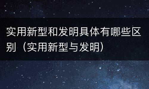 实用新型和发明具体有哪些区别（实用新型与发明）