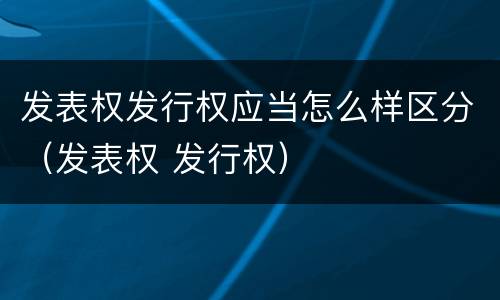 发表权发行权应当怎么样区分（发表权 发行权）
