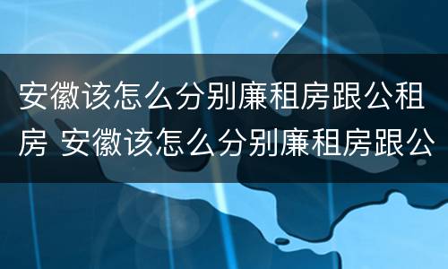 安徽该怎么分别廉租房跟公租房 安徽该怎么分别廉租房跟公租房的区别