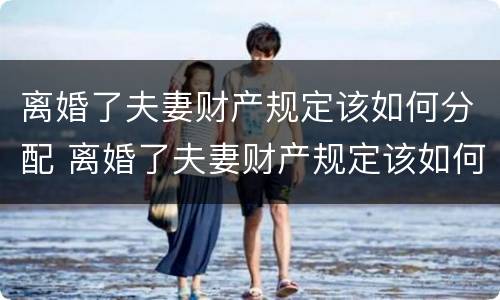 离婚了夫妻财产规定该如何分配 离婚了夫妻财产规定该如何分配呢