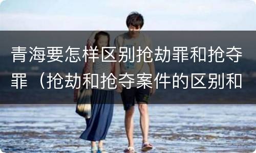 青海要怎样区别抢劫罪和抢夺罪（抢劫和抢夺案件的区别和联系）
