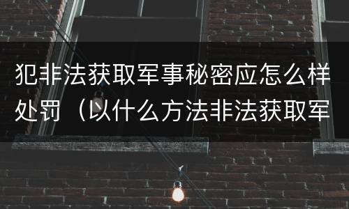 犯非法获取军事秘密应怎么样处罚（以什么方法非法获取军事秘密的构成非法获取军事秘密罪）