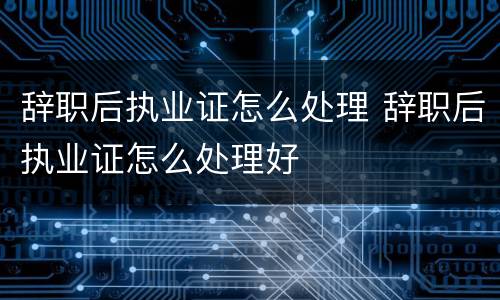 辞职后执业证怎么处理 辞职后执业证怎么处理好