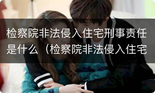 检察院非法侵入住宅刑事责任是什么（检察院非法侵入住宅刑事责任是什么意思）