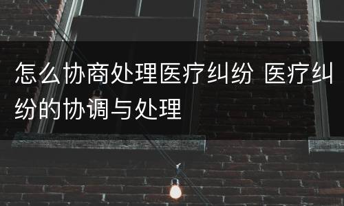 怎么协商处理医疗纠纷 医疗纠纷的协调与处理