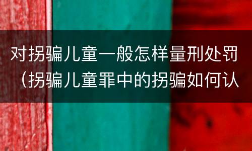 对拐骗儿童一般怎样量刑处罚（拐骗儿童罪中的拐骗如何认定）