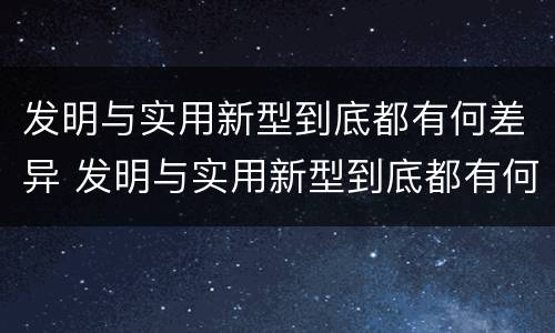 发明与实用新型到底都有何差异 发明与实用新型到底都有何差异呢