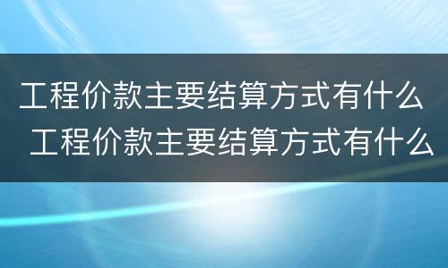 工程价款主要结算方式有什么 工程价款主要结算方式有什么特点