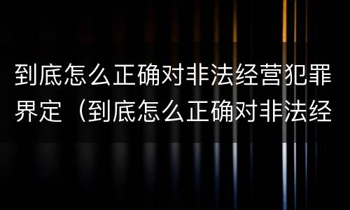 到底怎么正确对非法经营犯罪界定（到底怎么正确对非法经营犯罪界定的认定）