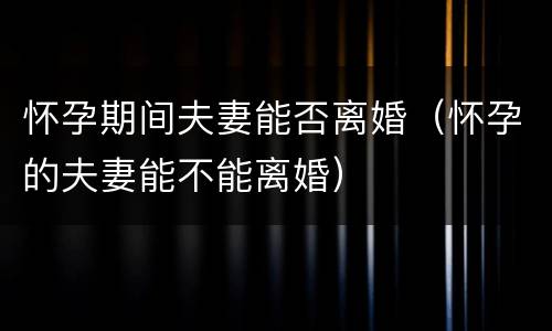怀孕期间夫妻能否离婚（怀孕的夫妻能不能离婚）