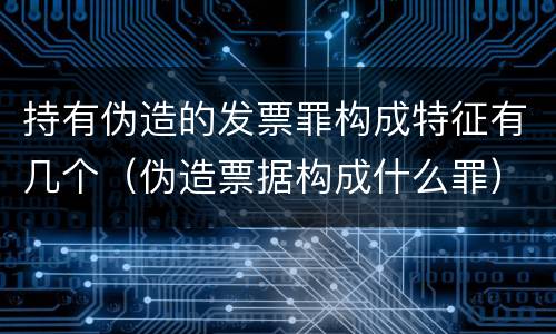 持有伪造的发票罪构成特征有几个（伪造票据构成什么罪）