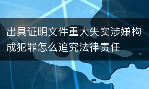 出具证明文件重大失实涉嫌构成犯罪怎么追究法律责任