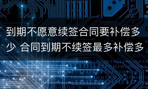 到期不愿意续签合同要补偿多少 合同到期不续签最多补偿多少