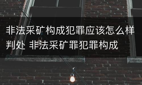 非法采矿构成犯罪应该怎么样判处 非法采矿罪犯罪构成