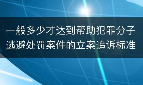 一般多少才达到帮助犯罪分子逃避处罚案件的立案追诉标准