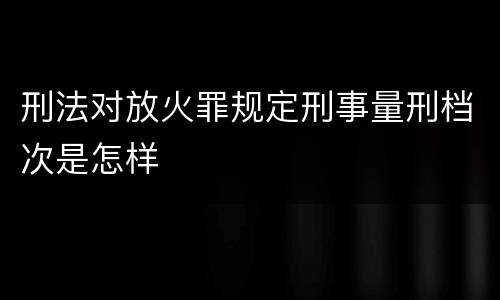 刑法对放火罪规定刑事量刑档次是怎样