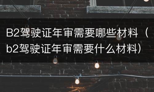 B2驾驶证年审需要哪些材料（b2驾驶证年审需要什么材料）