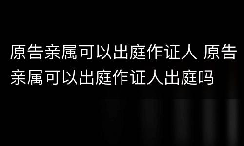 原告亲属可以出庭作证人 原告亲属可以出庭作证人出庭吗