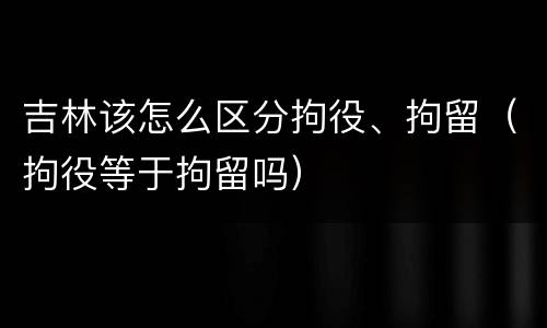 吉林该怎么区分拘役、拘留（拘役等于拘留吗）