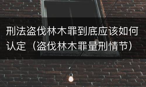 刑法盗伐林木罪到底应该如何认定（盗伐林木罪量刑情节）