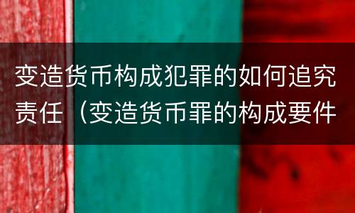 变造货币构成犯罪的如何追究责任（变造货币罪的构成要件）