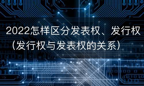 2022怎样区分发表权、发行权（发行权与发表权的关系）