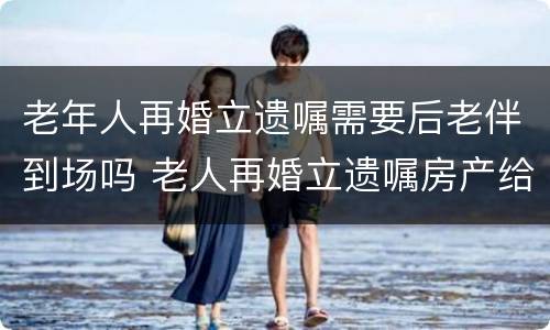 老年人再婚立遗嘱需要后老伴到场吗 老人再婚立遗嘱房产给后老伴