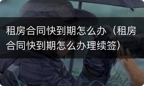 租房合同快到期怎么办（租房合同快到期怎么办理续签）