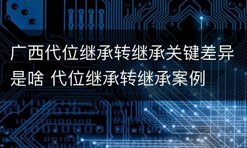 广西代位继承转继承关键差异是啥 代位继承转继承案例