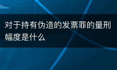 对于持有伪造的发票罪的量刑幅度是什么