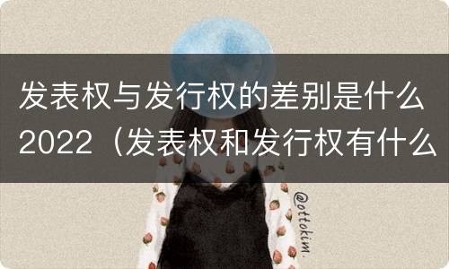 发表权与发行权的差别是什么2022（发表权和发行权有什么区别）