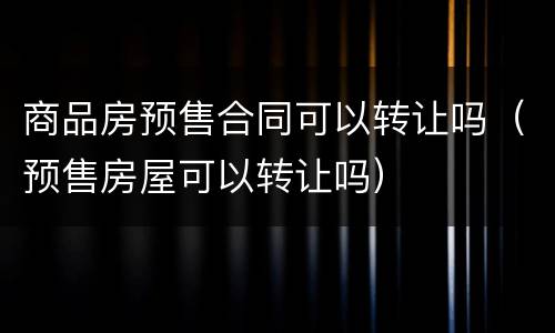 商品房预售合同可以转让吗（预售房屋可以转让吗）