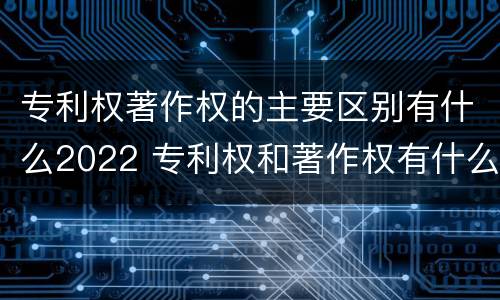 专利权著作权的主要区别有什么2022 专利权和著作权有什么区别